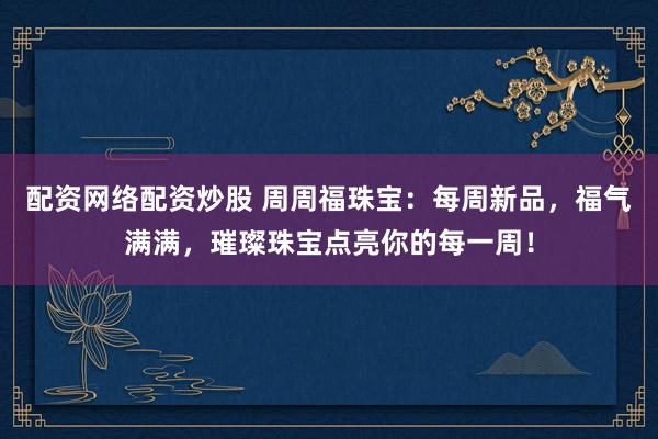 配资网络配资炒股 周周福珠宝：每周新品，福气满满，璀璨珠宝点亮你的每一周！