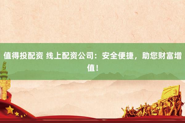 值得投配资 线上配资公司：安全便捷，助您财富增值！