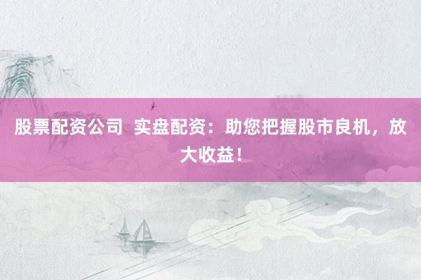 股票配资公司  实盘配资：助您把握股市良机，放大收益！