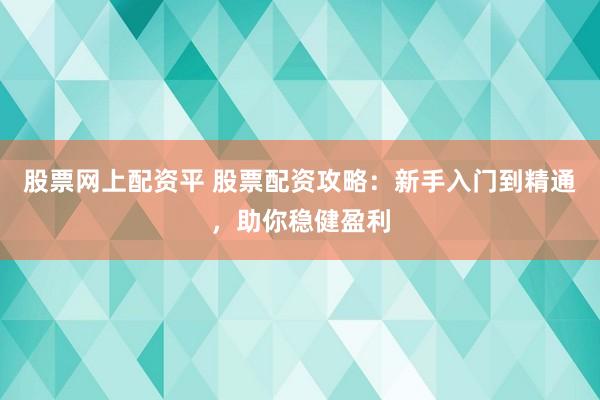股票网上配资平 股票配资攻略：新手入门到精通，助你稳健盈利