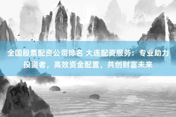 全国股票配资公司排名 大连配资服务：专业助力投资者，高效资金配置，共创财富未来