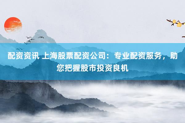 配资资讯 上海股票配资公司：专业配资服务，助您把握股市投资良机