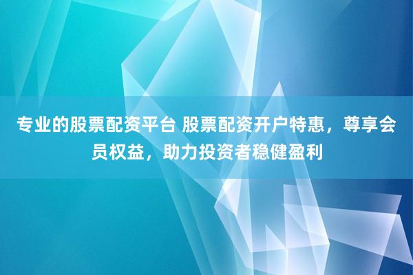 专业的股票配资平台 股票配资开户特惠，尊享会员权益，助力投资者稳健盈利