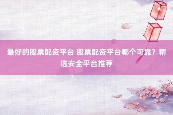 最好的股票配资平台 股票配资平台哪个可靠？精选安全平台推荐