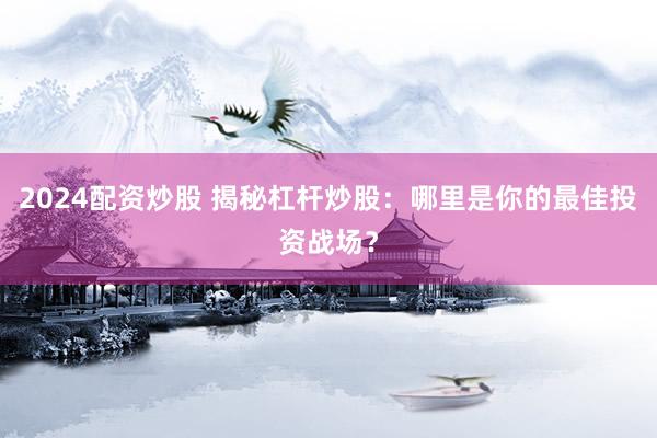 2024配资炒股 揭秘杠杆炒股：哪里是你的最佳投资战场？