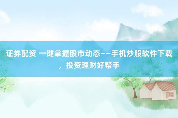 证券配资 一键掌握股市动态——手机炒股软件下载，投资理财好帮手