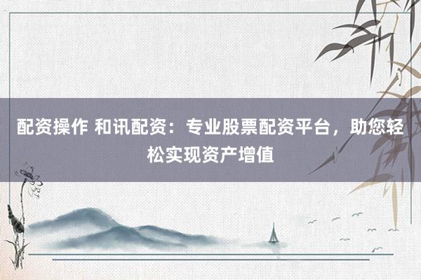 配资操作 和讯配资：专业股票配资平台，助您轻松实现资产增值