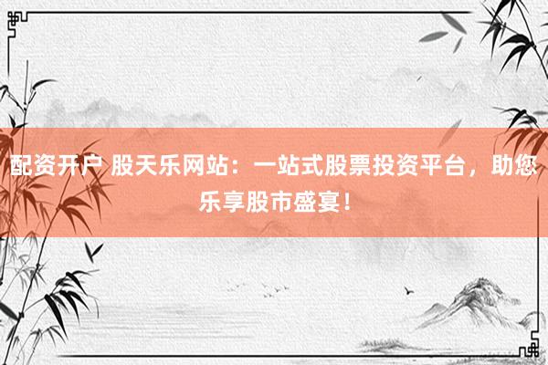 配资开户 股天乐网站：一站式股票投资平台，助您乐享股市盛宴！