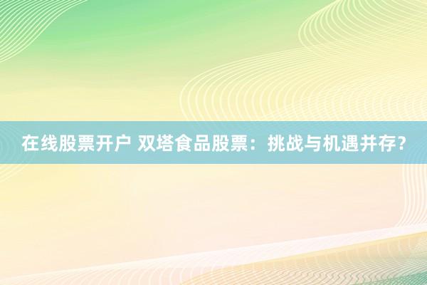 在线股票开户 双塔食品股票：挑战与机遇并存？