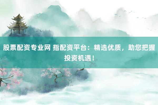 股票配资专业网 指配资平台：精选优质，助您把握投资机遇！