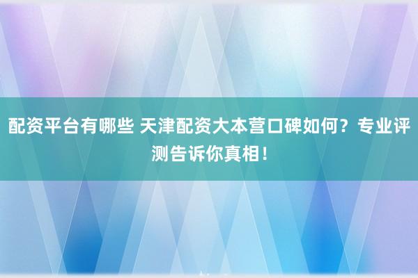 配资平台有哪些 天津配资大本营口碑如何？专业评测告诉你真相！