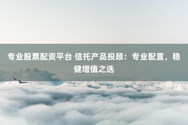 专业股票配资平台 信托产品投顾：专业配置，稳健增值之选