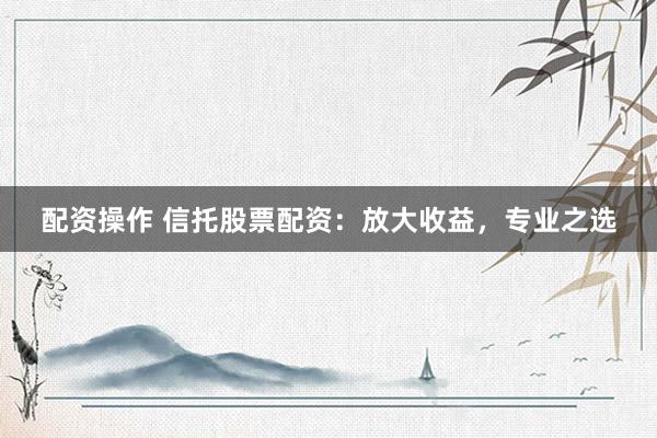 配资操作 信托股票配资：放大收益，专业之选