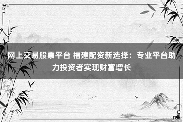 网上交易股票平台 福建配资新选择：专业平台助力投资者实现财富增长