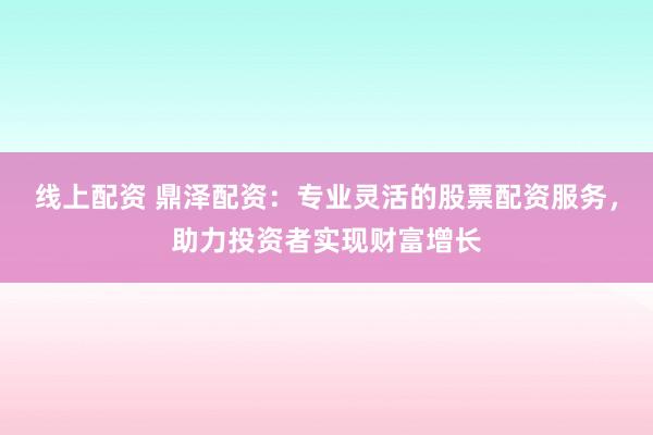 线上配资 鼎泽配资：专业灵活的股票配资服务，助力投资者实现财富增长