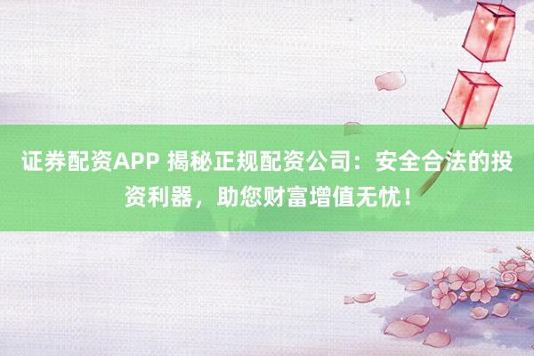 证券配资APP 揭秘正规配资公司：安全合法的投资利器，助您财富增值无忧！