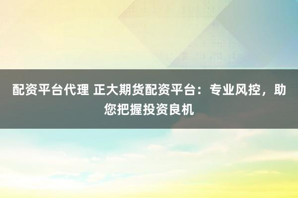 配资平台代理 正大期货配资平台：专业风控，助您把握投资良机