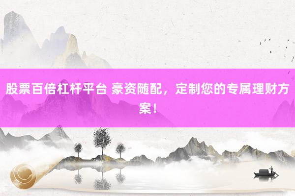 股票百倍杠杆平台 豪资随配，定制您的专属理财方案！