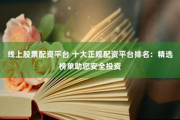 线上股票配资平台 十大正规配资平台排名：精选榜单助您安全投资