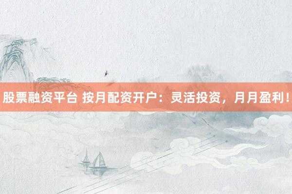 股票融资平台 按月配资开户：灵活投资，月月盈利！