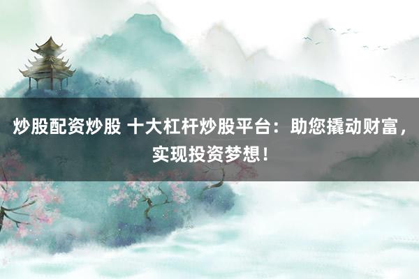 炒股配资炒股 十大杠杆炒股平台：助您撬动财富，实现投资梦想！