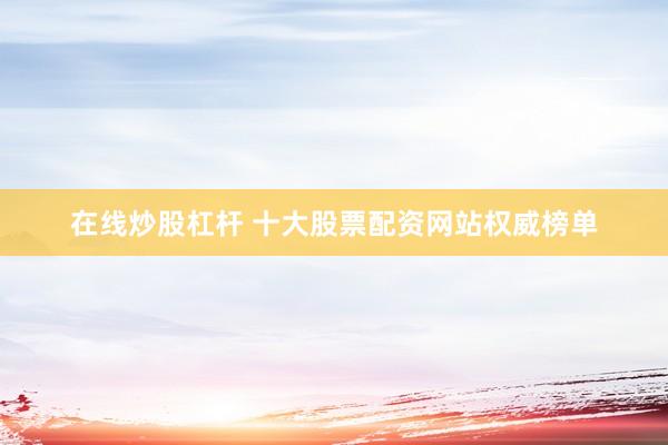 在线炒股杠杆 十大股票配资网站权威榜单