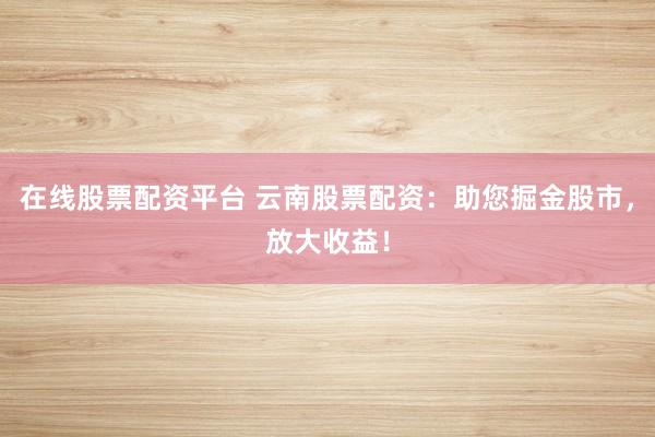 在线股票配资平台 云南股票配资：助您掘金股市，放大收益！