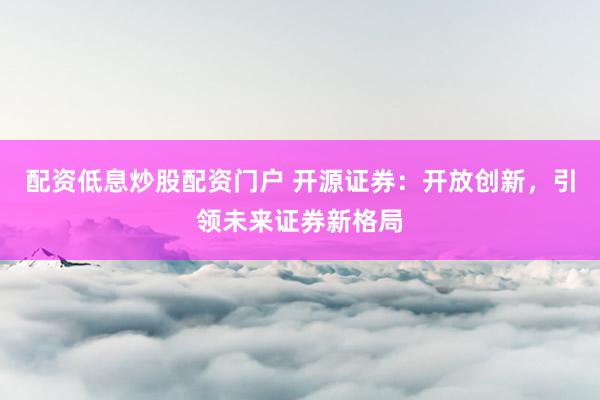 配资低息炒股配资门户 开源证券：开放创新，引领未来证券新格局