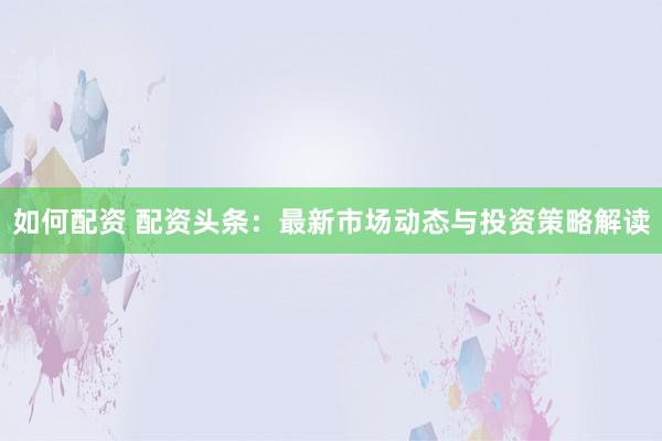 如何配资 配资头条：最新市场动态与投资策略解读