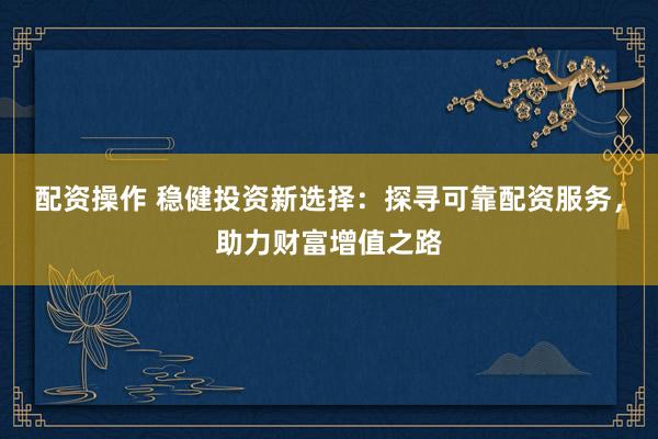 配资操作 稳健投资新选择：探寻可靠配资服务，助力财富增值之路