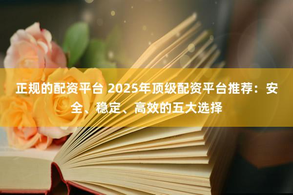正规的配资平台 2025年顶级配资平台推荐：安全、稳定、高效的五大选择