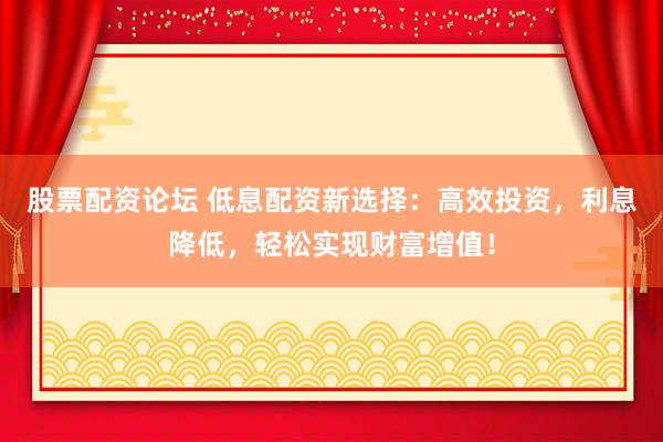股票配资论坛 低息配资新选择：高效投资，利息降低，轻松实现财富增值！
