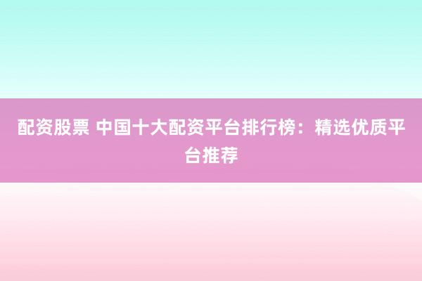 配资股票 中国十大配资平台排行榜：精选优质平台推荐