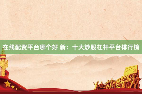 在线配资平台哪个好 新：十大炒股杠杆平台排行榜
