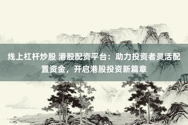 线上杠杆炒股 港股配资平台：助力投资者灵活配置资金，开启港股投资新篇章