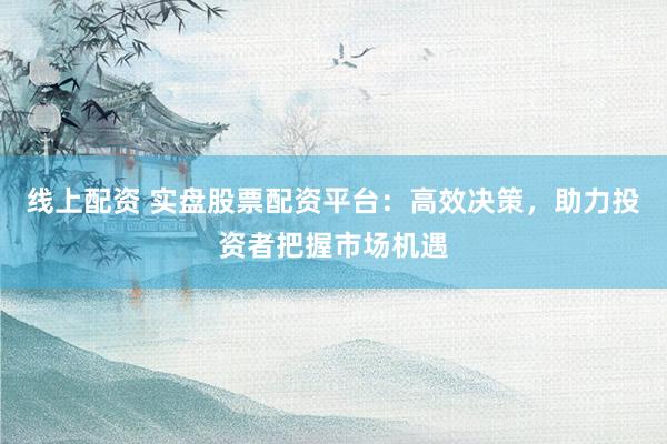 线上配资 实盘股票配资平台：高效决策，助力投资者把握市场机遇