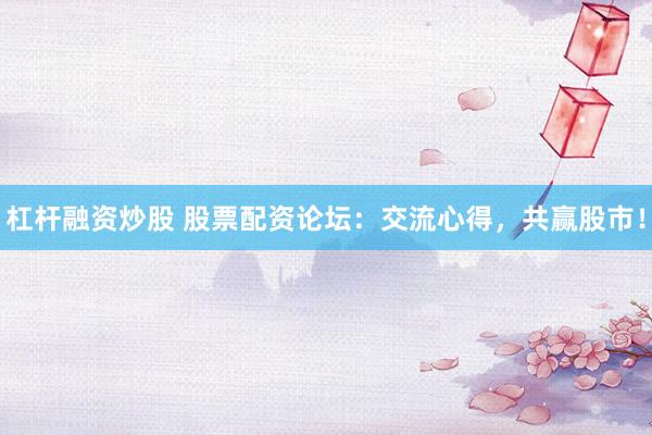 杠杆融资炒股 股票配资论坛：交流心得，共赢股市！