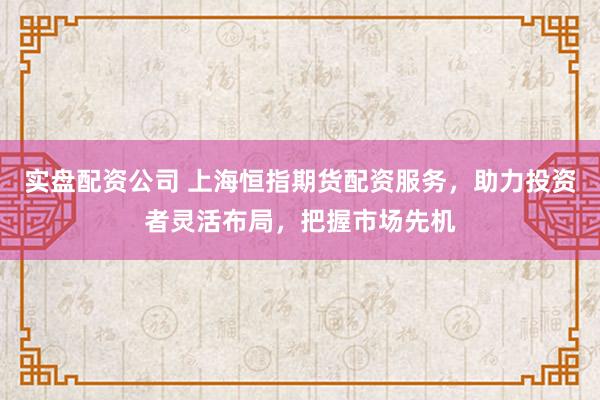实盘配资公司 上海恒指期货配资服务，助力投资者灵活布局，把握市场先机
