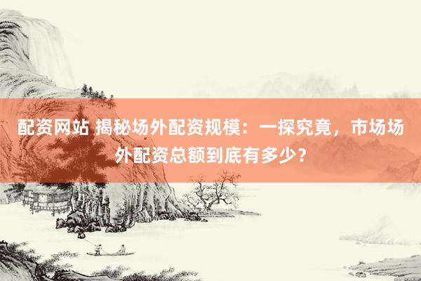 配资网站 揭秘场外配资规模：一探究竟，市场场外配资总额到底有多少？