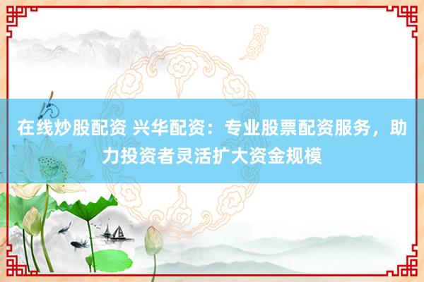 在线炒股配资 兴华配资：专业股票配资服务，助力投资者灵活扩大资金规模