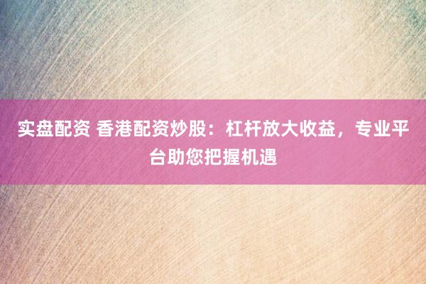 实盘配资 香港配资炒股：杠杆放大收益，专业平台助您把握机遇