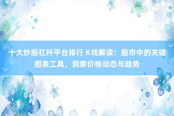 十大炒股杠杆平台排行 K线解读：股市中的关键图表工具，洞察价格动态与趋势