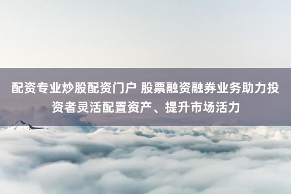 配资专业炒股配资门户 股票融资融券业务助力投资者灵活配置资产、提升市场活力