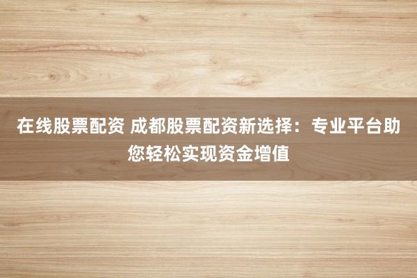 在线股票配资 成都股票配资新选择：专业平台助您轻松实现资金增值