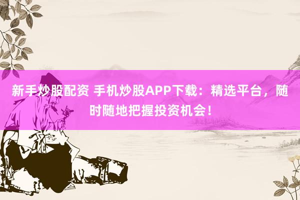 新手炒股配资 手机炒股APP下载：精选平台，随时随地把握投资机会！