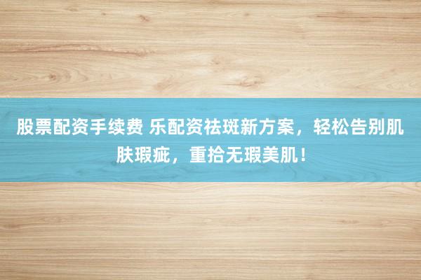 股票配资手续费 乐配资祛斑新方案，轻松告别肌肤瑕疵，重拾无瑕美肌！
