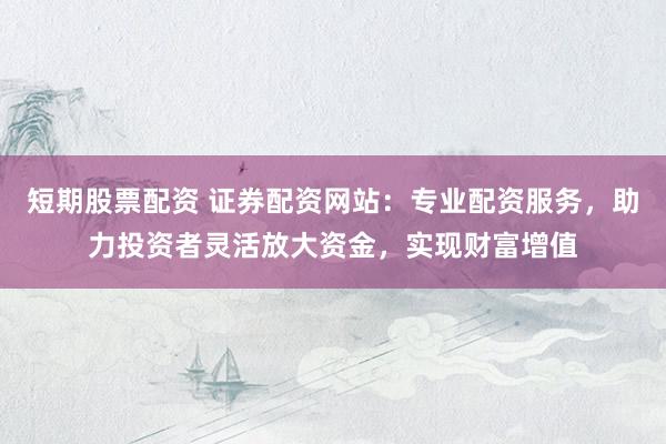 短期股票配资 证券配资网站：专业配资服务，助力投资者灵活放大资金，实现财富增值