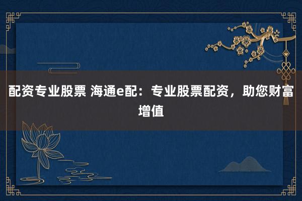 配资专业股票 海通e配：专业股票配资，助您财富增值