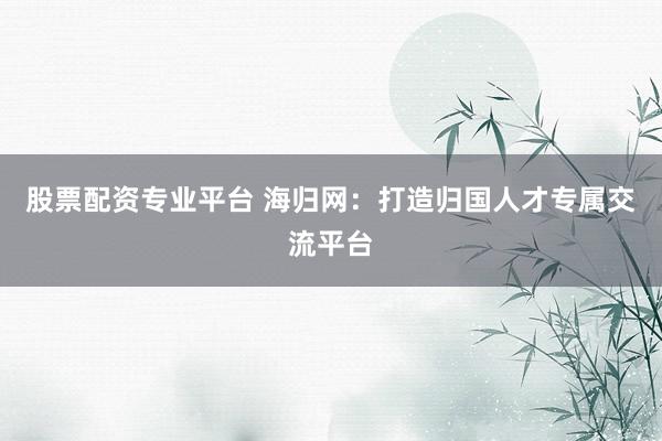 股票配资专业平台 海归网：打造归国人才专属交流平台