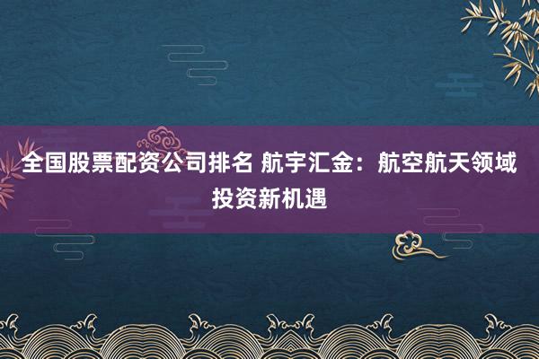 全国股票配资公司排名 航宇汇金：航空航天领域投资新机遇
